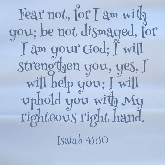 Fear not, for I am with you; be not dismayed, for I am your God; I will strengthen you, yes, I will help you; I will uphold you with My righteous right hand. - Isaiah 41:10