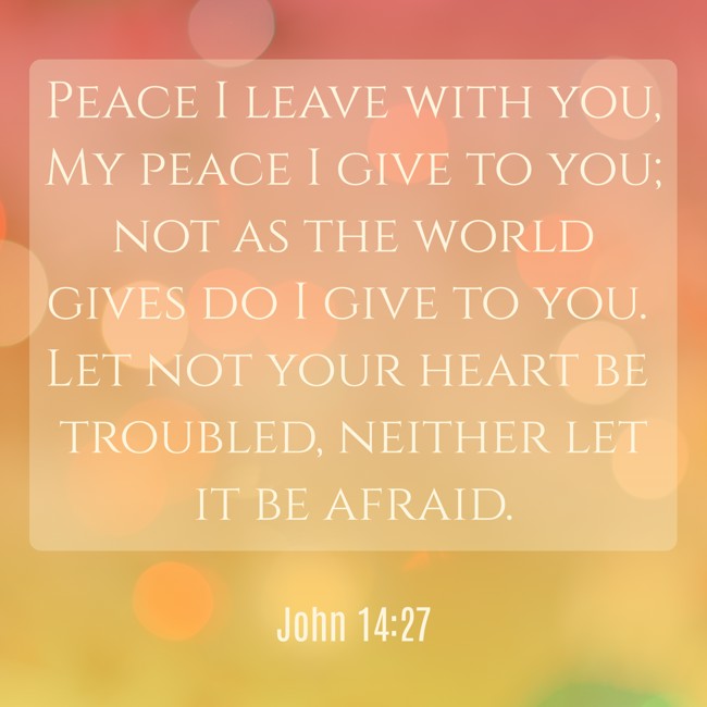 Peace I leave with you, My peace I give to you; not as the world gives do I give to you. Let not your heart be troubled, neither let it be afraid. - John 14:27