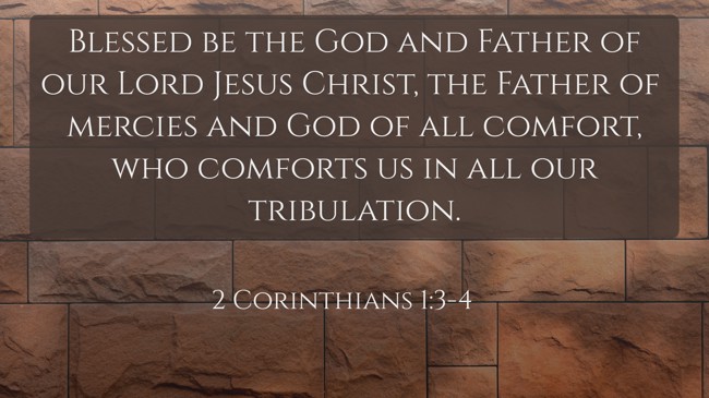 Blessed be the God and Father of our Lord Jesus Christ, the Father of mercies and God of all comfort, who comforts us in all our tribulation. - 2 Corinthians 1:3-4