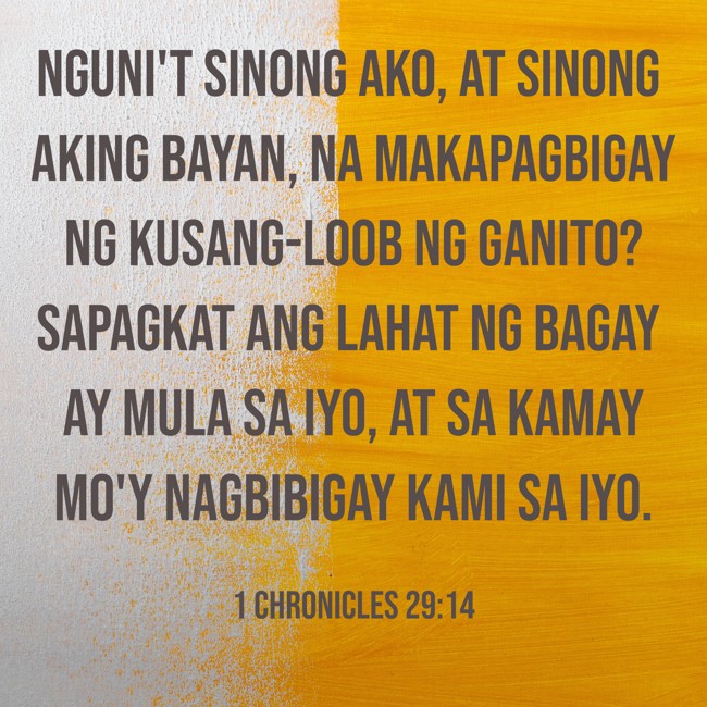 Nguni't sinong ako, at sinong aking bayan, na makapagbigay ng kusang-loob ng ganito? Sapagkat ang lahat ng bagay ay mula sa iyo, at sa kamay mo'y nagbibigay kami sa iyo. - 1 Chronicles 29:14