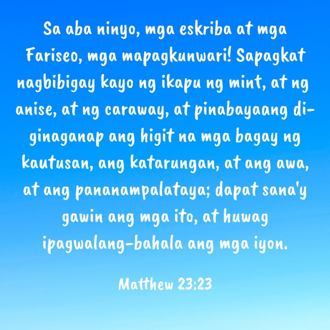 Sa aba ninyo, mga eskriba at mga Fariseo, mga mapagkunwari! Sapagkat nagbibigay kayo ng ikapu ng mint, at ng anise, at ng caraway, at pinabayaang di-ginaganap ang higit na mga bagay ng kautusan, ang katarungan, at ang awa, at ang pananampalataya; dapat sana'y gawin ang mga ito, at huwag ipagwalang-bahala ang mga iyon. - Matthew 23:23
