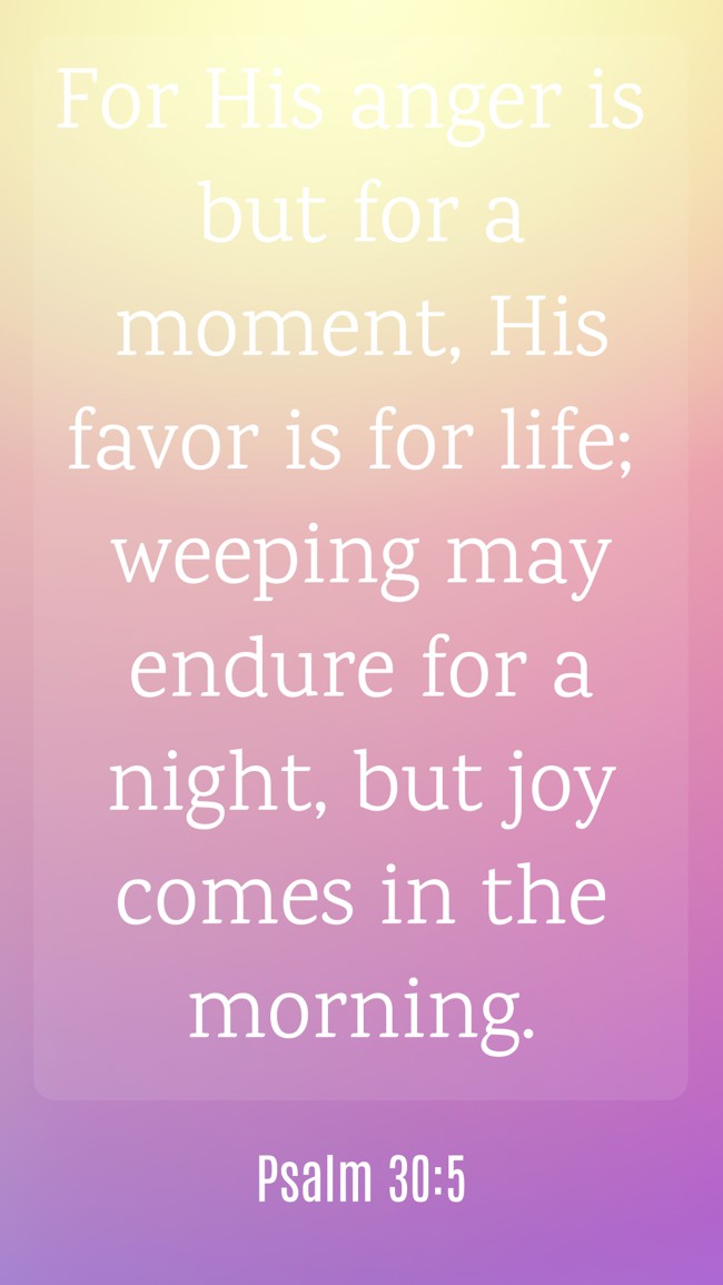 For His anger is but for a moment, His favor is for life; weeping may endure for a night, but joy comes in the morning. - Psalm 30:5