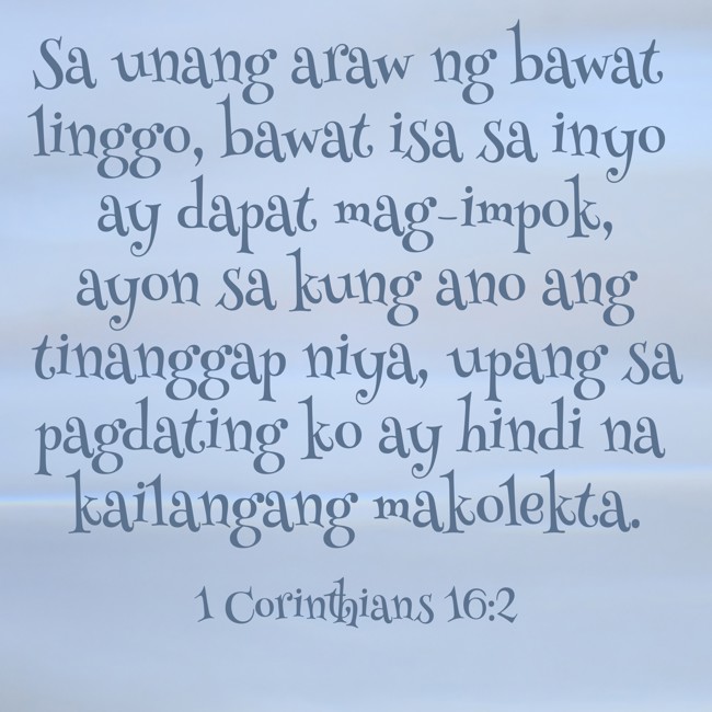Sa unang araw ng bawat linggo, bawat isa sa inyo ay dapat mag-impok, ayon sa kung ano ang tinanggap niya, upang sa pagdating ko ay hindi na kailangang makolekta. - 1 Corinthians 16:2