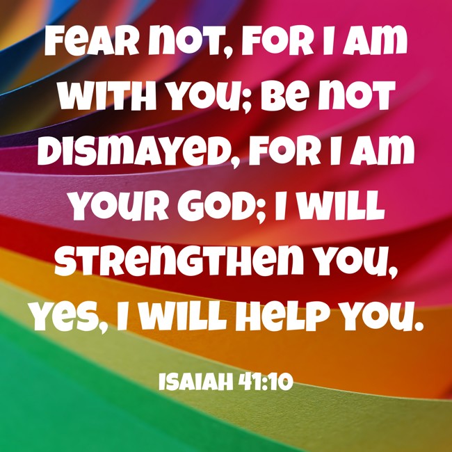Fear not, for I am with you; be not dismayed, for I am your God; I will strengthen you, yes, I will help you. - Isaiah 41:10