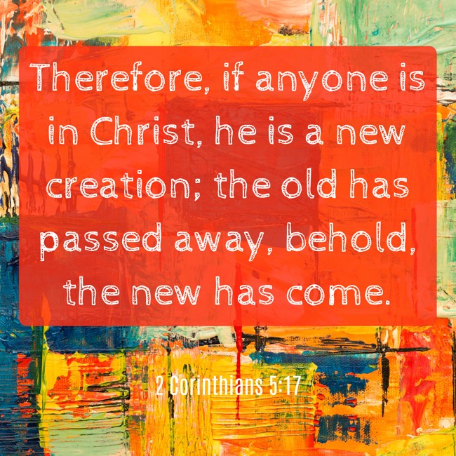 Therefore, if anyone is in Christ, he is a new creation; the old has passed away, behold, the new has come. - 2 Corinthians 5:17