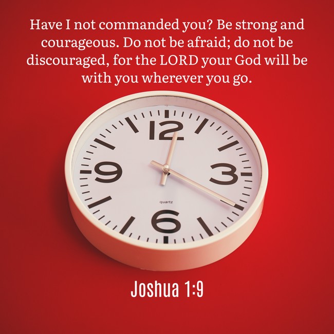 Have I not commanded you? Be strong and courageous. Do not be afraid; do not be discouraged, for the LORD your God will be with you wherever you go. - Joshua 1:9