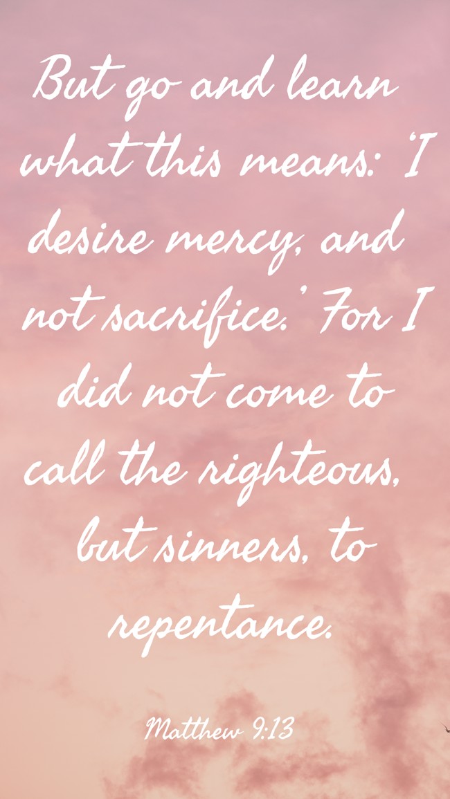 But go and learn what this means: ‘I desire mercy, and not sacrifice.’ For I did not come to call the righteous, but sinners, to repentance. - Matthew 9:13