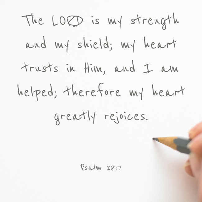 The LORD is my strength and my shield; my heart trusts in Him, and I am helped; therefore my heart greatly rejoices. - Psalm 28:7