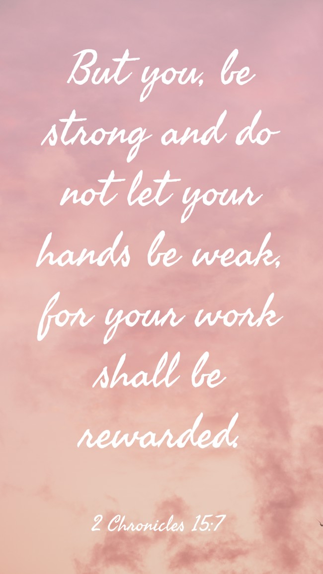But you, be strong and do not let your hands be weak, for your work shall be rewarded. - 2 Chronicles 15:7