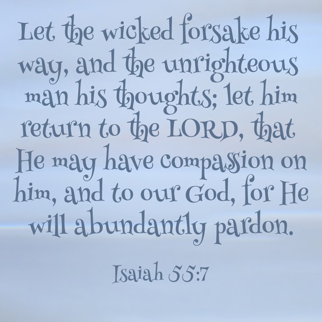 Let the wicked forsake his way, and the unrighteous man his thoughts; let him return to the LORD, that He may have compassion on him, and to our God, for He will abundantly pardon. - Isaiah 55:7