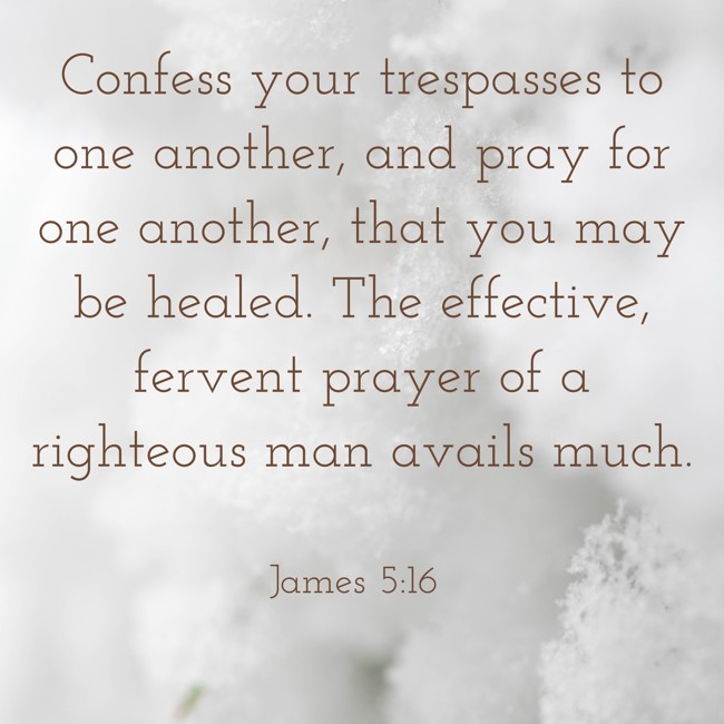 Confess your trespasses to one another, and pray for one another, that you may be healed. The effective, fervent prayer of a righteous man avails much. - James 5:16