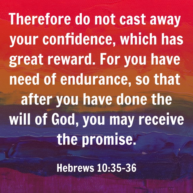 Therefore do not cast away your confidence, which has great reward. For you have need of endurance, so that after you have done the will of God, you may receive the promise. - Hebrews 10:35-36