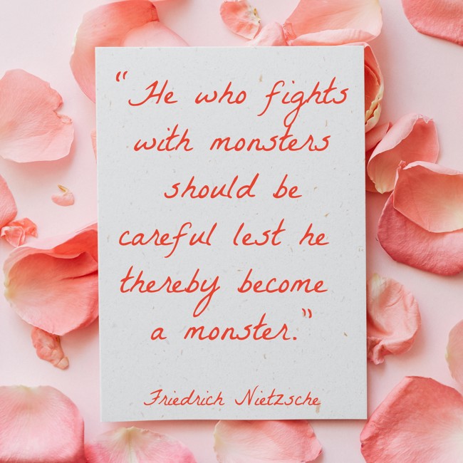 “He who fights with monsters should be careful lest he thereby become a monster.” - Friedrich Nietzsche
