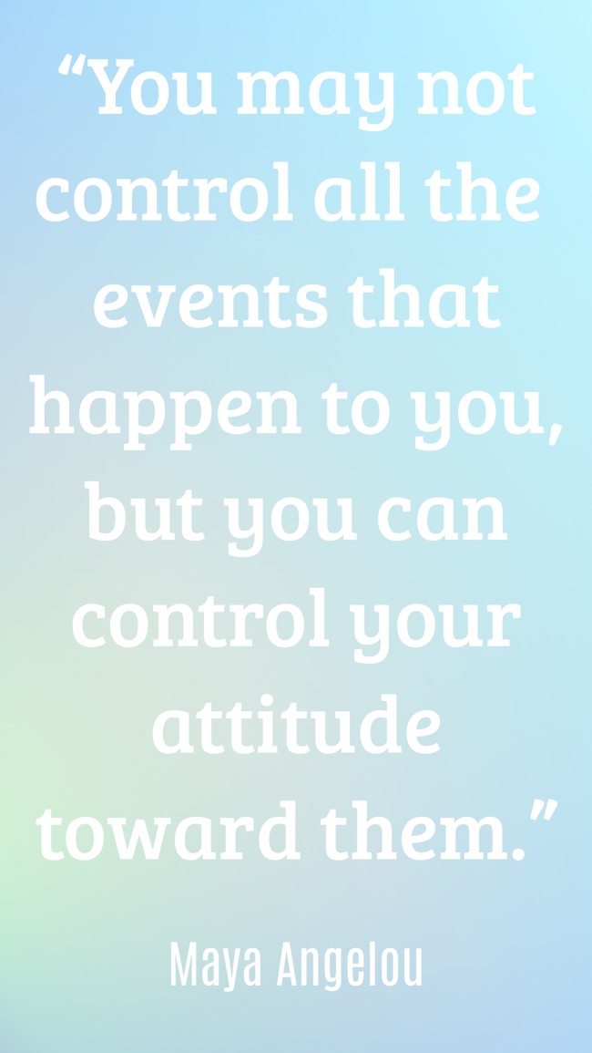 “You may not control all the events that happen to you, but you can control your attitude toward them.” - Maya Angelou