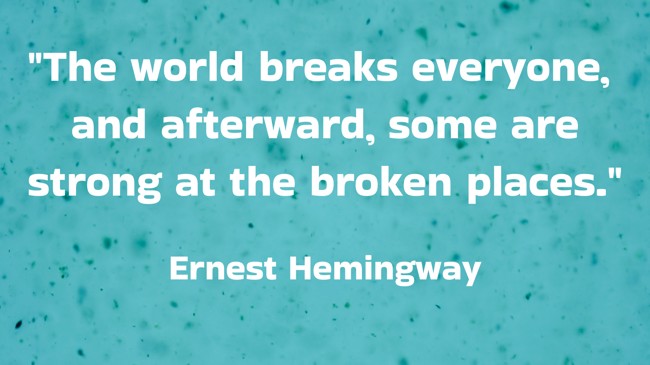 The world breaks everyone, and afterward, some are strong at the broken places. - Ernest Hemingway