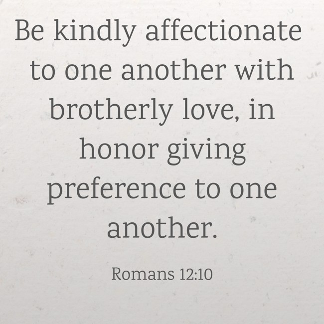 Be kindly affectionate to one another with brotherly love, in honor giving preference to one another. - Romans 12:10