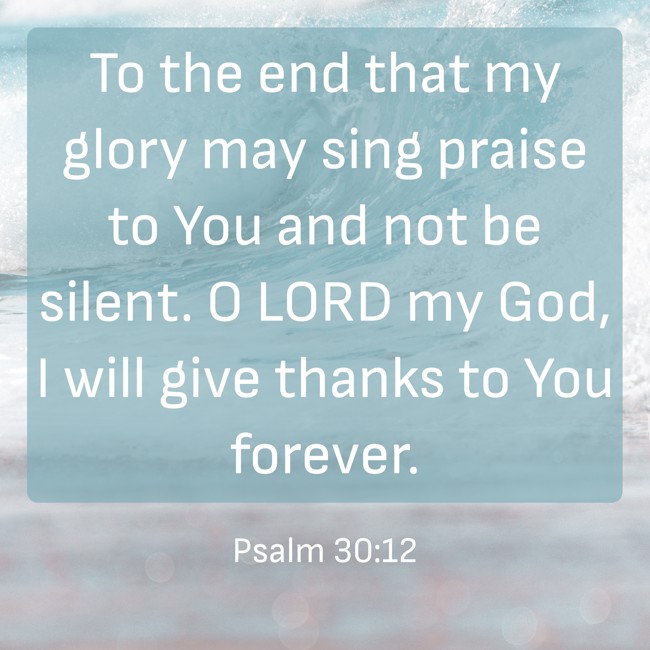 To the end that my glory may sing praise to You and not be silent. O LORD my God, I will give thanks to You forever. - Psalm 30:12