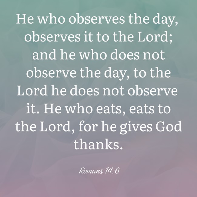 He who observes the day, observes it to the Lord; and he who does not observe the day, to the Lord he does not observe it. He who eats, eats to the Lord, for he gives God thanks. - Romans 14:6