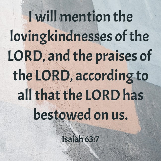 I will mention the lovingkindnesses of the LORD, and the praises of the LORD, according to all that the LORD has bestowed on us. - Isaiah 63:7