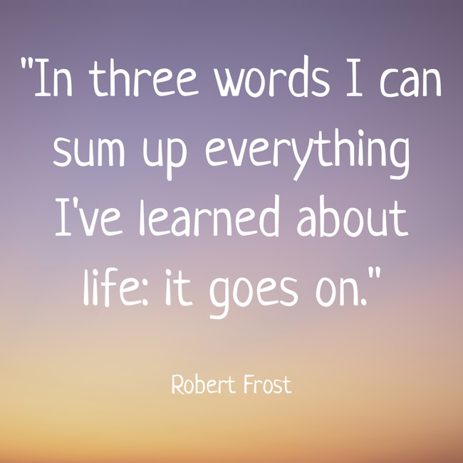 In three words I can sum up everything I've learned about life: it goes on. - Robert Frost