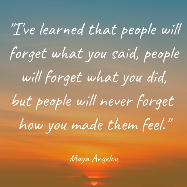 I've learned that people will forget what you said, people will forget what you did, but people will never forget how you made them feel. - Maya Angelou