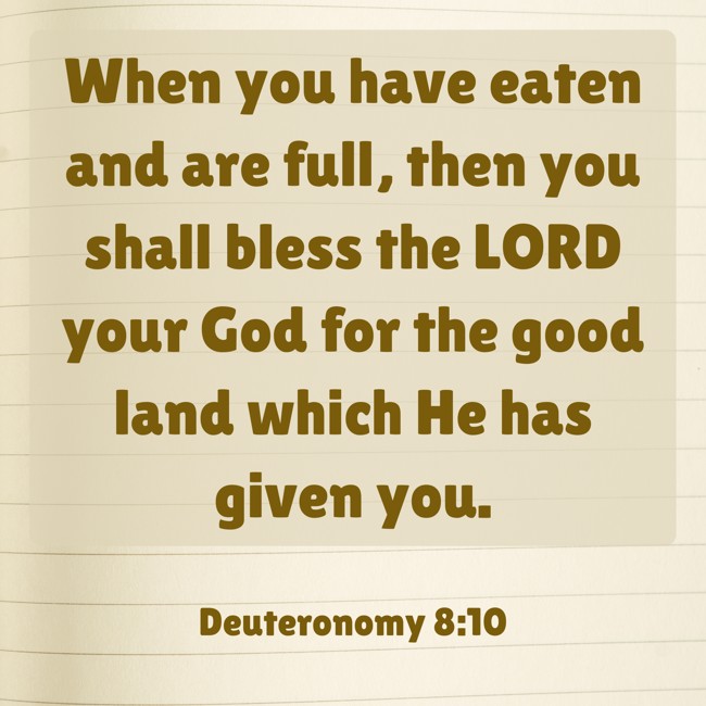 When you have eaten and are full, then you shall bless the LORD your God for the good land which He has given you. - Deuteronomy 8:10