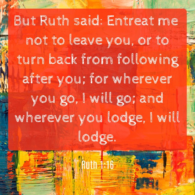 But Ruth said: Entreat me not to leave you, or to turn back from following after you; for wherever you go, I will go; and wherever you lodge, I will lodge. - Ruth 1:16