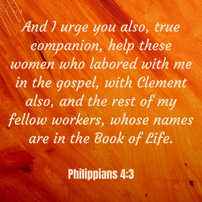 And I urge you also, true companion, help these women who labored with me in the gospel, with Clement also, and the rest of my fellow workers, whose names are in the Book of Life. - Philippians 4:3