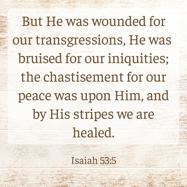 But He was wounded for our transgressions, He was bruised for our iniquities; the chastisement for our peace was upon Him, and by His stripes we are healed. - Isaiah 53:5