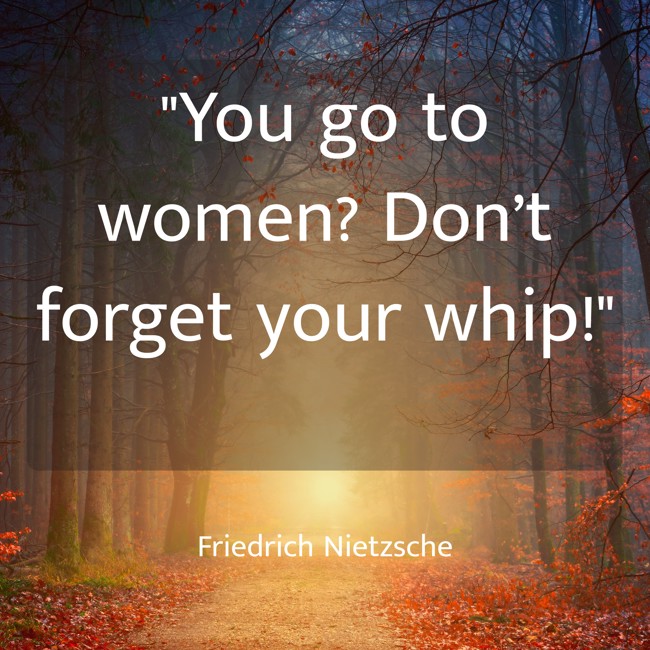 You go to women? Don’t forget your whip! - Friedrich Nietzsche