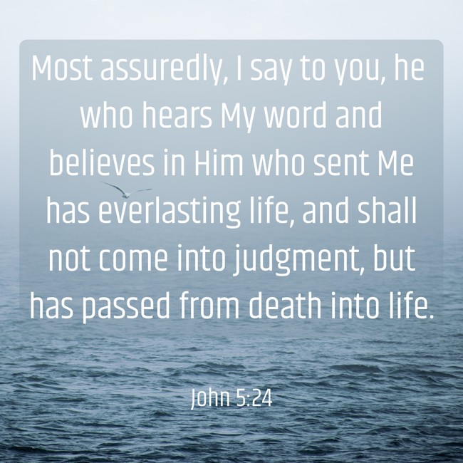 Most assuredly, I say to you, he who hears My word and believes in Him who sent Me has everlasting life, and shall not come into judgment, but has passed from death into life. - John 5:24