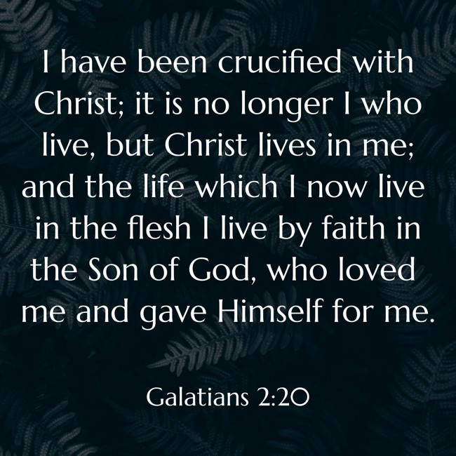 I have been crucified with Christ; it is no longer I who live, but Christ lives in me; and the life which I now live in the flesh I live by faith in the Son of God, who loved me and gave Himself for me. - Galatians 2:20
