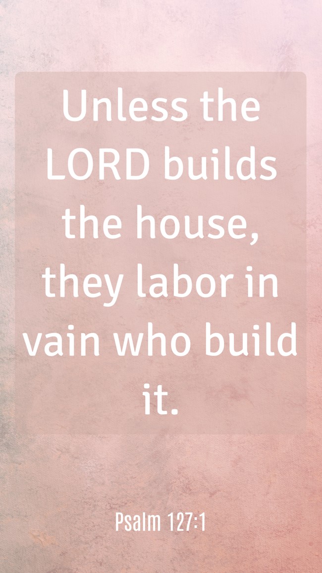 Unless the LORD builds the house, they labor in vain who build it. - Psalm 127:1