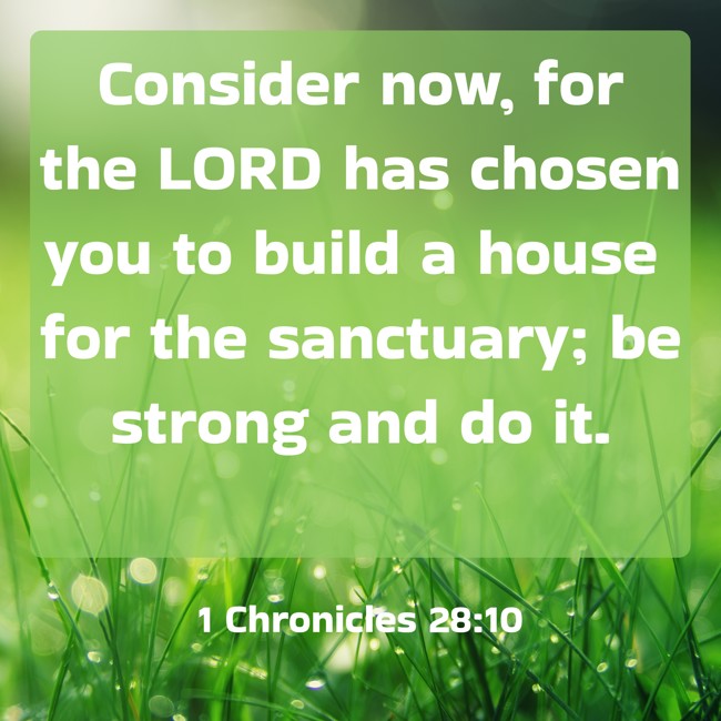 Consider now, for the LORD has chosen you to build a house for the sanctuary; be strong and do it. - 1 Chronicles 28:10