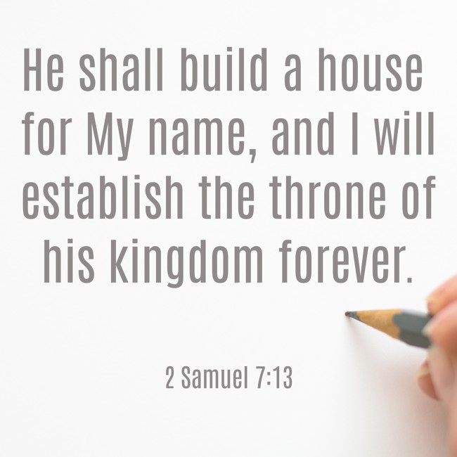 He shall build a house for My name, and I will establish the throne of his kingdom forever. - 2 Samuel 7:13