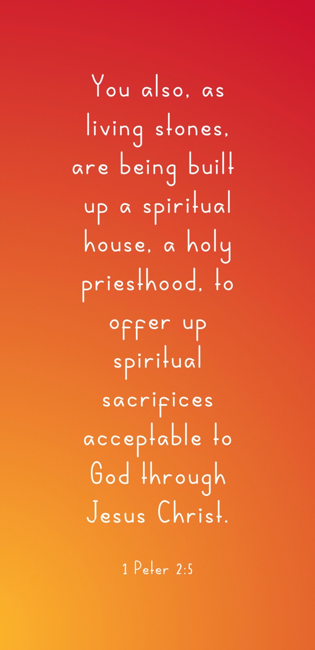 You also, as living stones, are being built up a spiritual house, a holy priesthood, to offer up spiritual sacrifices acceptable to God through Jesus Christ. - 1 Peter 2:5