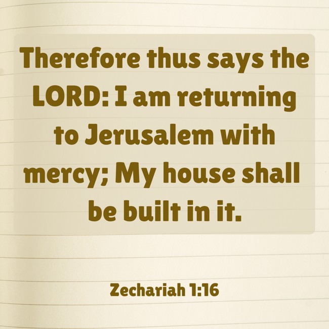 Therefore thus says the LORD: I am returning to Jerusalem with mercy; My house shall be built in it. - Zechariah 1:16