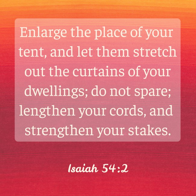 Enlarge the place of your tent, and let them stretch out the curtains of your dwellings; do not spare; lengthen your cords, and strengthen your stakes. - Isaiah 54:2