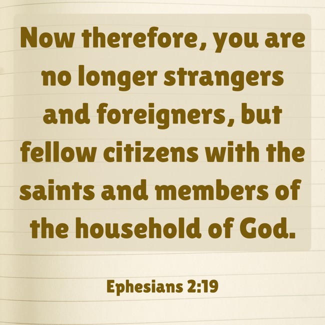Now therefore, you are no longer strangers and foreigners, but fellow citizens with the saints and members of the household of God. - Ephesians 2:19