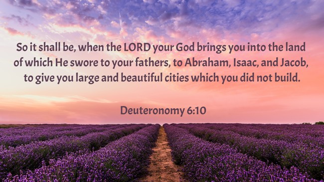 So it shall be, when the LORD your God brings you into the land of which He swore to your fathers, to Abraham, Isaac, and Jacob, to give you large and beautiful cities which you did not build. - Deuteronomy 6:10