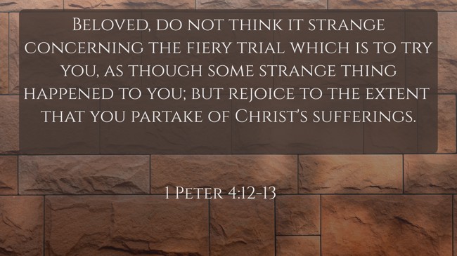 Beloved, do not think it strange concerning the fiery trial which is to try you, as though some strange thing happened to you; but rejoice to the extent that you partake of Christ's sufferings. - 1 Peter 4:12-13