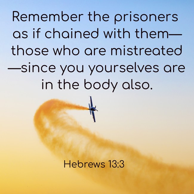 Remember the prisoners as if chained with them—those who are mistreated—since you yourselves are in the body also. - Hebrews 13:3