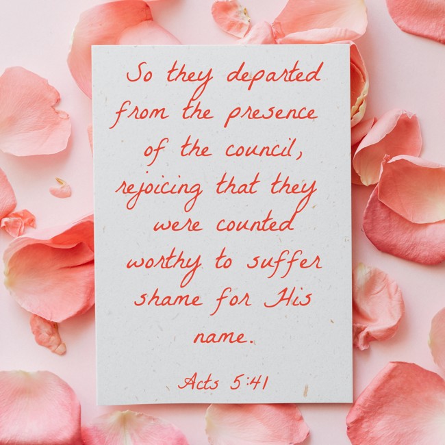 So they departed from the presence of the council, rejoicing that they were counted worthy to suffer shame for His name. - Acts 5:41