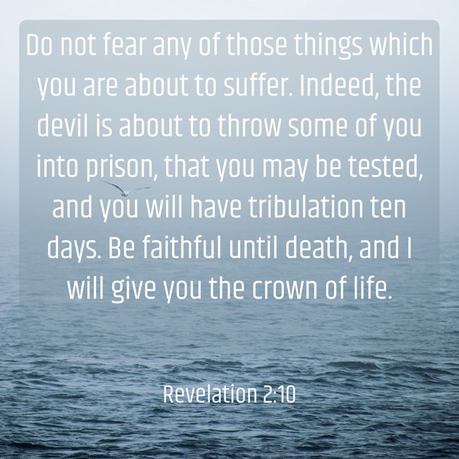 Do not fear any of those things which you are about to suffer. Indeed, the devil is about to throw some of you into prison, that you may be tested, and you will have tribulation ten days. Be faithful until death, and I will give you the crown of life. - Revelation 2:10
