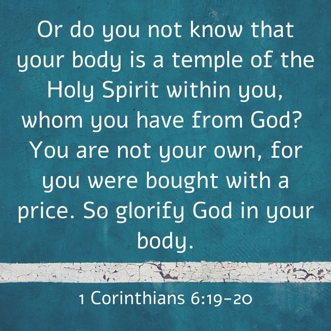 Or do you not know that your body is a temple of the Holy Spirit within you, whom you have from God? You are not your own, for you were bought with a price. So glorify God in your body. - 1 Corinthians 6:19-20