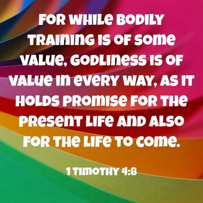 For while bodily training is of some value, godliness is of value in every way, as it holds promise for the present life and also for the life to come. - 1 Timothy 4:8