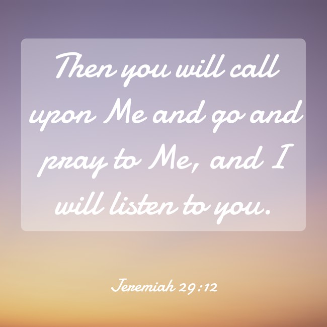 Then you will call upon Me and go and pray to Me, and I will listen to you. - Jeremiah 29:12