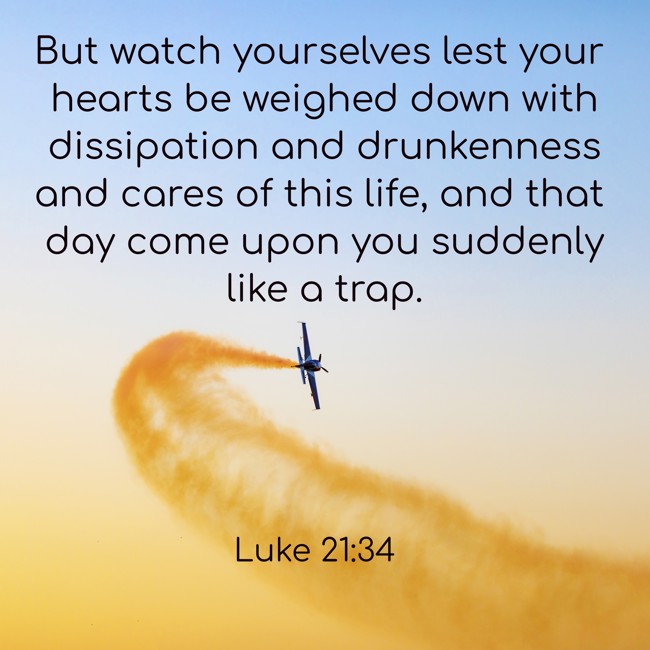 But watch yourselves lest your hearts be weighed down with dissipation and drunkenness and cares of this life, and that day come upon you suddenly like a trap. - Luke 21:34