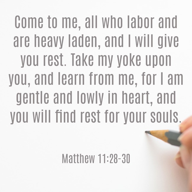 Come to me, all who labor and are heavy laden, and I will give you rest. Take my yoke upon you, and learn from me, for I am gentle and lowly in heart, and you will find rest for your souls. - Matthew 11:28-30