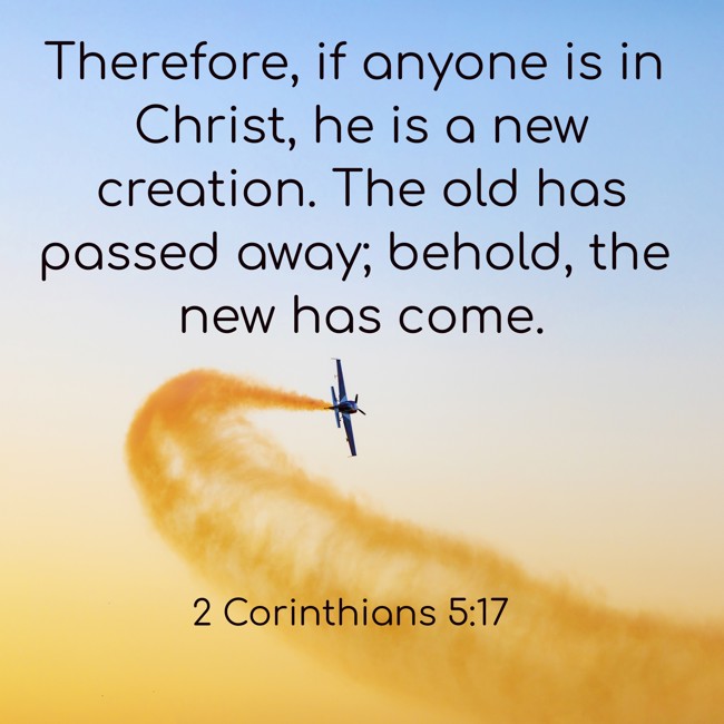 Therefore, if anyone is in Christ, he is a new creation. The old has passed away; behold, the new has come. - 2 Corinthians 5:17